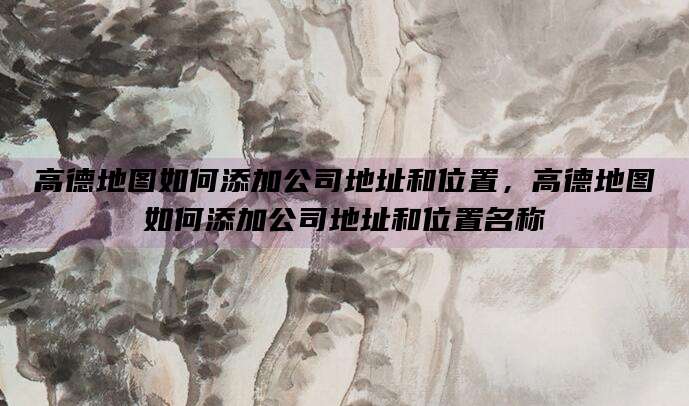 高德地图如何添加公司地址和位置,高德地图如何添加公司地址和位置名称