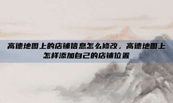 高德地图上的店铺信息怎么修改,高德地图上怎样添加自己的店铺位置
