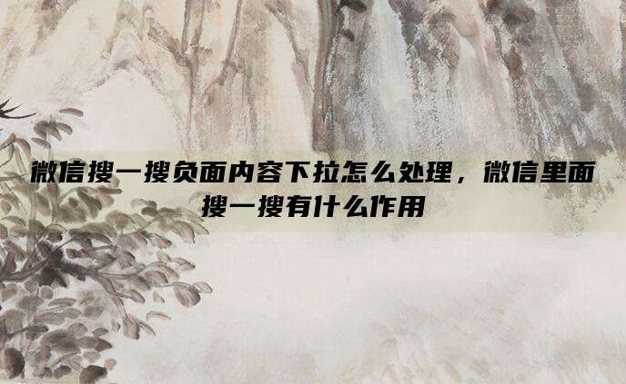 微信搜一搜负面内容下拉怎么处理,微信里面搜一搜有什么作用