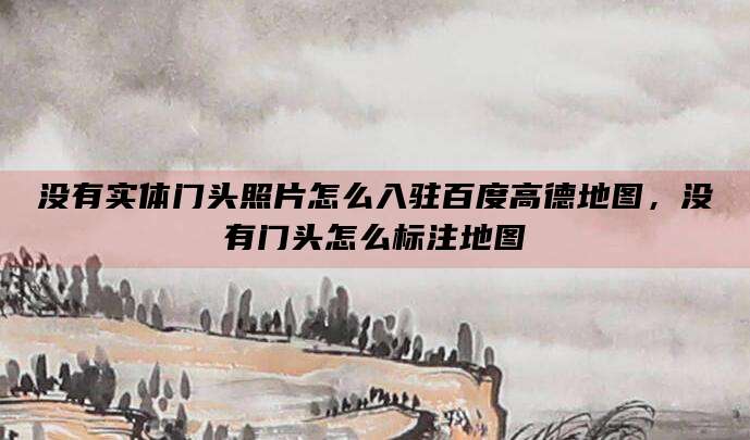 没有实体门头照片怎么入驻百度高德地图,没有门头怎么标注地图