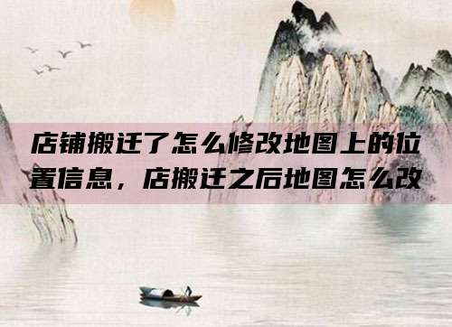 店铺搬迁了怎么修改地图上的位置信息,店搬迁之后地图怎么改