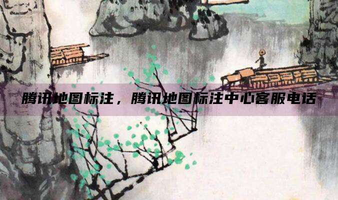 腾讯地图标注,腾讯地图标注中心客服电话