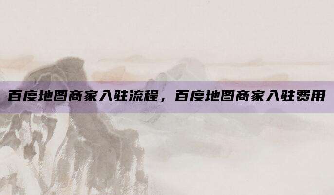 百度地图商家入驻流程，百度地图商家入驻费用