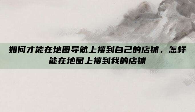 如何才能在地图导航上搜到自己的店铺,怎样能在地图上搜到我的店铺
