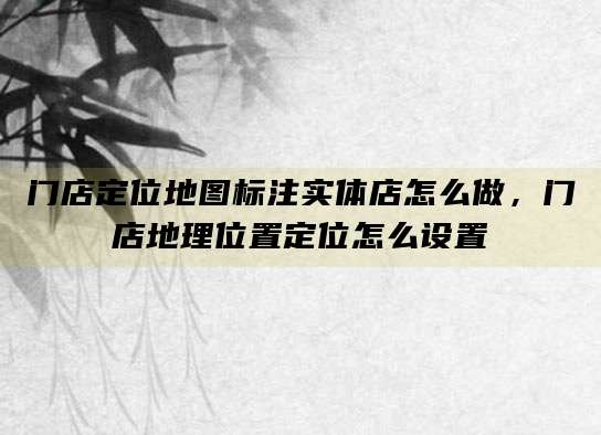 门店定位地图标注实体店怎么做,门店地理位置定位怎么设置