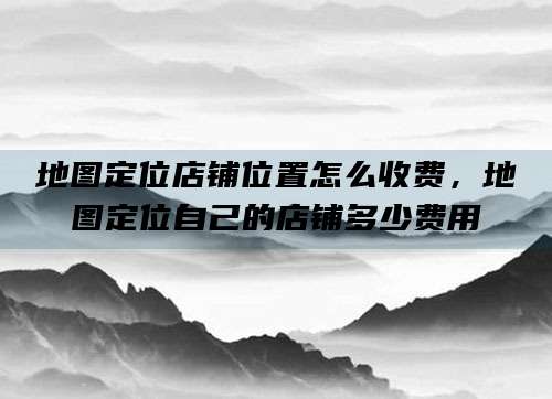 地图定位店铺位置怎么收费，地图定位自己的店铺多少费用