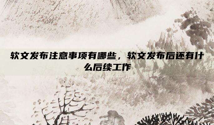 软文发布注意事项有哪些,软文发布后还有什么后续工作