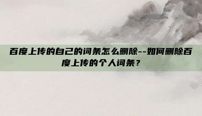 百度上传的自己的词条怎么删除--如何删除百度上传的个人词条?