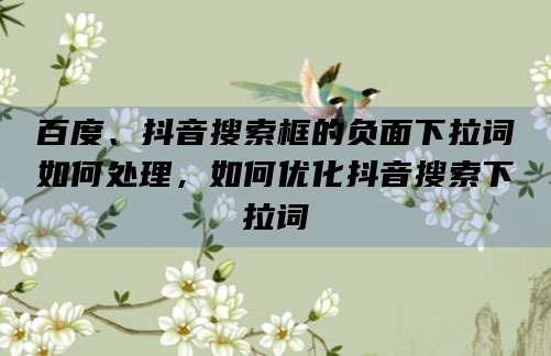 百度、抖音搜索框的负面下拉词如何处理,如何优化抖音搜索下拉词