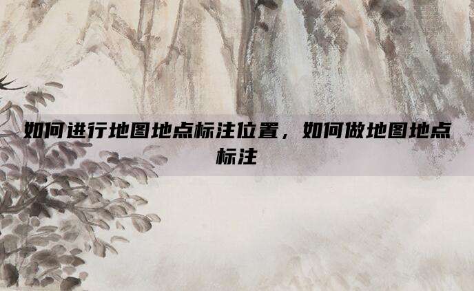 如何进行地图地点标注位置,如何做地图地点标注