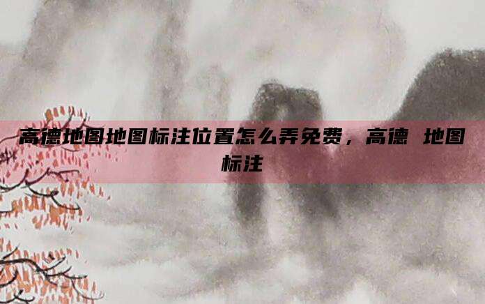 高德地图地图标注位置怎么弄免费,高德 地图标注
