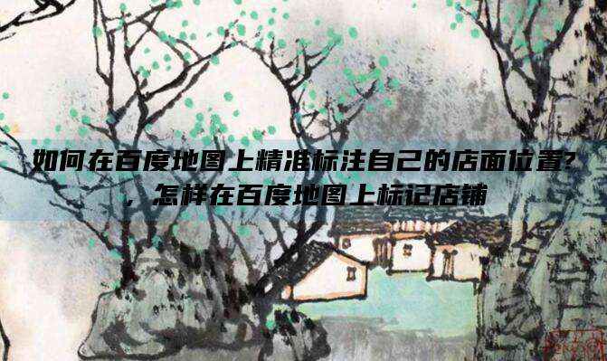 如何在百度地图上精准标注自己的店面位置?，怎样在百度地图上标记店铺