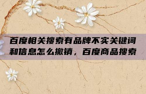 百度相关搜索有品牌不实关键词和信息怎么撤销,百度商品搜索