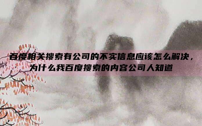 百度相关搜索有公司的不实信息应该怎么解决,为什么我百度搜索的内容公司人知道