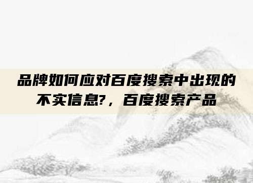 品牌如何应对百度搜索中出现的不实信息?，百度搜索产品