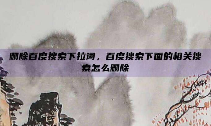 删除百度搜索下拉词,百度搜索下面的相关搜索怎么删除