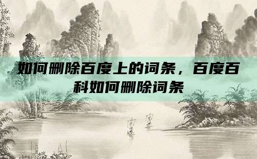 如何删除百度上的词条,百度百科如何删除词条