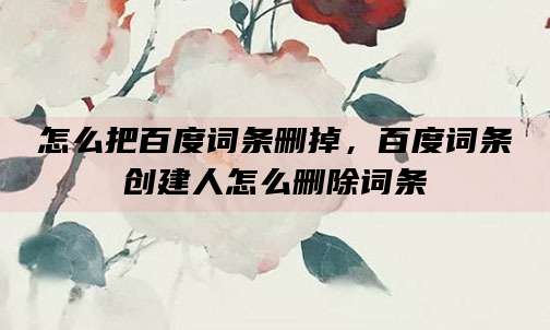 怎么把百度词条删掉，百度词条创建人怎么删除词条
