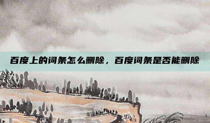 百度上的词条怎么删除,百度词条是否能删除