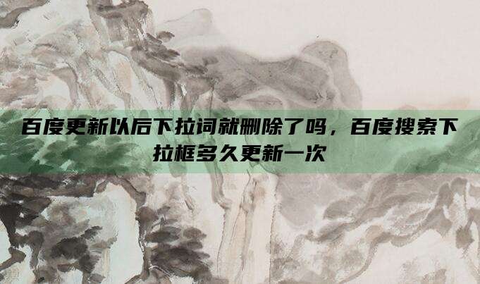 百度更新以后下拉词就删除了吗,百度搜索下拉框多久更新一次