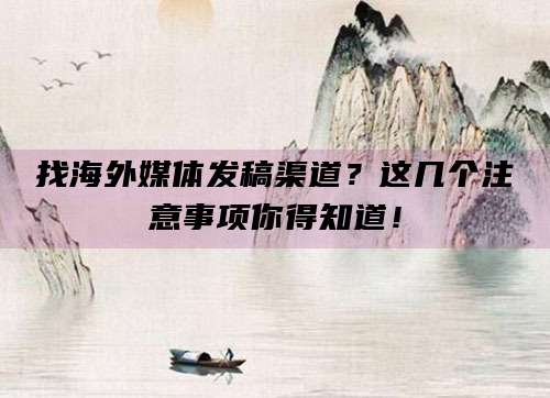 找海外媒体发稿渠道?这几个注意事项你得知道!