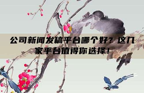 公司新闻发稿平台哪个好?这几家平台值得你选择!