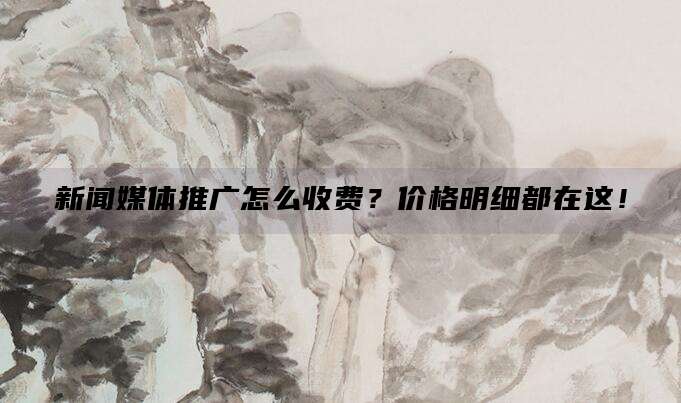 新闻媒体推广怎么收费?价格明细都在这!