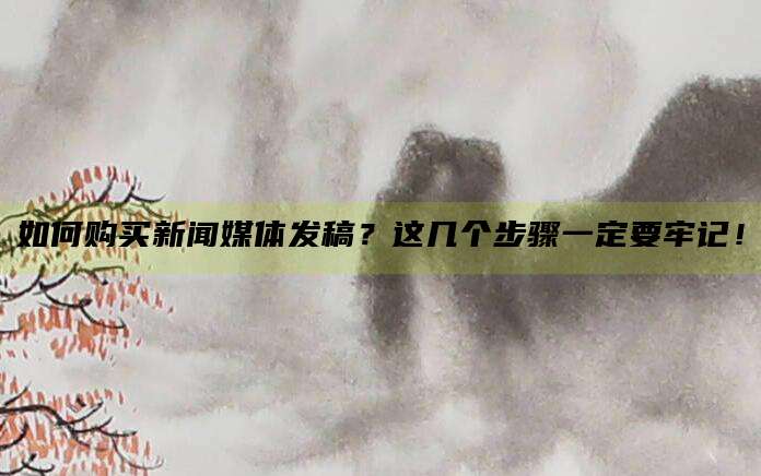 如何购买新闻媒体发稿？这几个步骤一定要牢记！