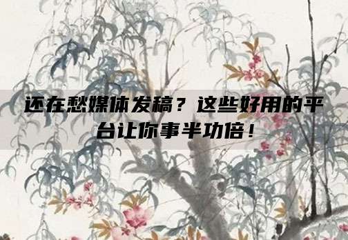 还在愁媒体发稿？这些好用的平台让你事半功倍！