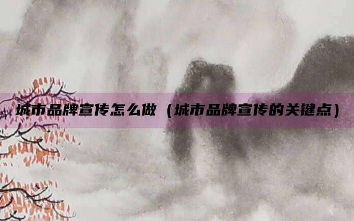 城市品牌宣传怎么做（城市品牌宣传的关键点）