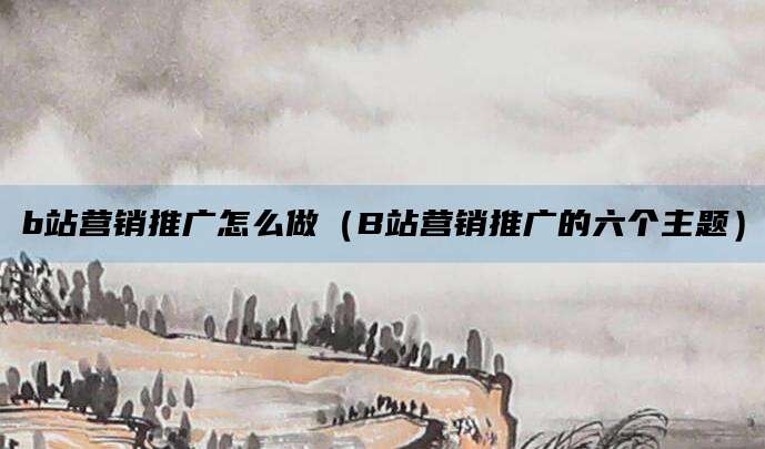 b站营销推广怎么做（B站营销推广的六个主题）