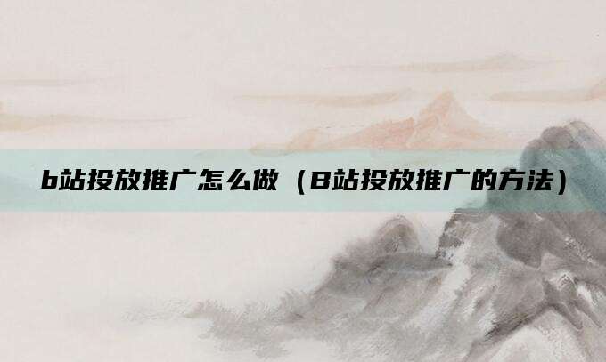 b站投放推广怎么做(B站投放推广的方法)