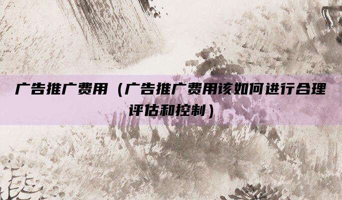 广告推广费用(广告推广费用该如何进行合理评估和控制)