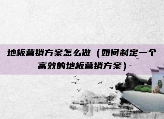 地板营销方案怎么做(如何制定一个高效的地板营销方案)