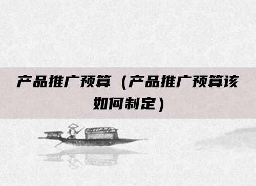 产品推广预算(产品推广预算该如何制定)