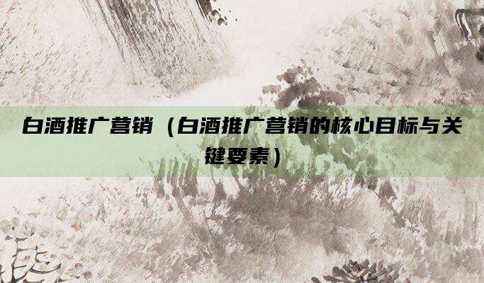 白酒推广营销(白酒推广营销的核心目标与关键要素)