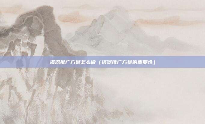 瓷器推广方案怎么做(瓷器推广方案的重要性)