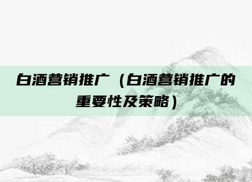 白酒营销推广(白酒营销推广的重要性及策略)