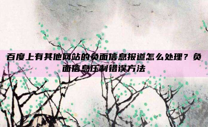 百度上有其他网站的负面信息报道怎么处理?负面信息压制错误方法