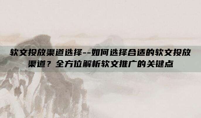 软文投放渠道选择--如何选择合适的软文投放渠道？全方位解析软文推广的关键点